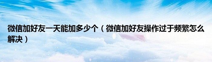 微信加好友一天能加多少个(微信加好友操作过于频繁怎么解决)