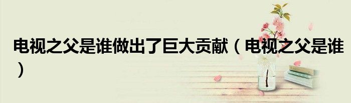 电视之父是谁做出了巨大贡献(电视之父是谁)
