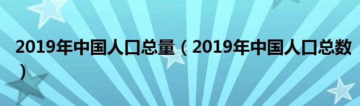 2019年中国人口总量(2019年中国人口总数)