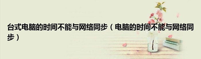 台式电脑的时间不能与网络同步(电脑的时间不能与网络同步)