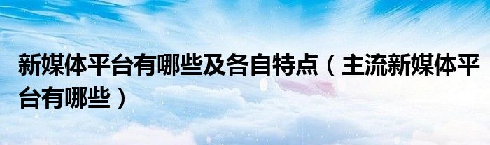 新媒体平台有哪些及各自特点(主流新媒体平台有哪些)