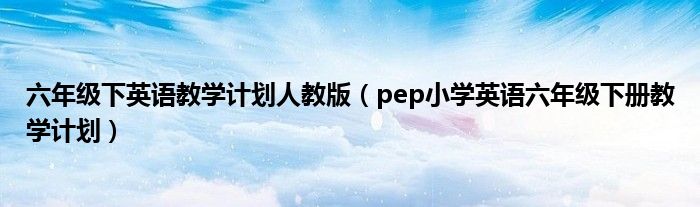 六年级下英语教学计划人教版(pep小学英语六年级下册教学计划)
