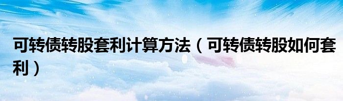 可转债转股套利计算方法(可转债转股如何套利)