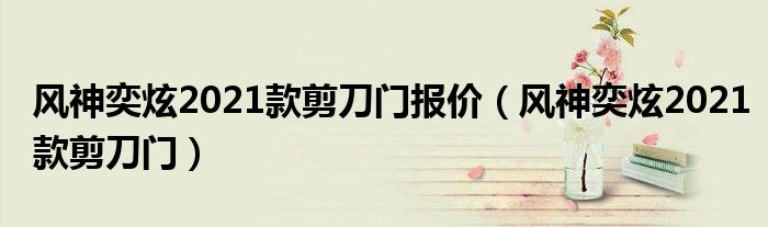 风神奕炫2021款剪刀门报价(风神奕炫2021款剪刀门)