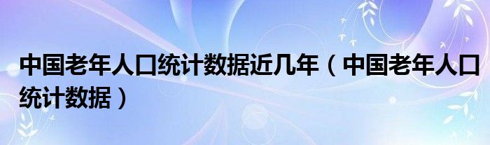 中国老年人口统计数据近几年(中国老年人口统计数据)