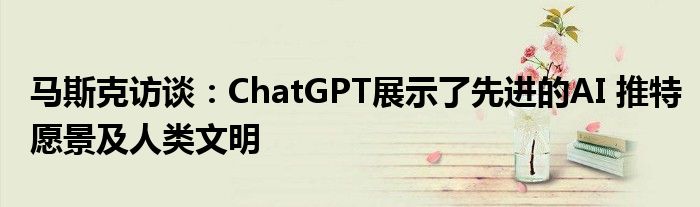 马斯克访谈:ChatGPT展示了先进的AI 推特愿景及人类文明
