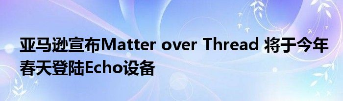 亚马逊宣布Matter over Thread 将于今年春天登陆Echo设备
