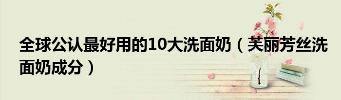 全球公认最好用的10大洗面奶(芙丽芳丝洗面奶成分)