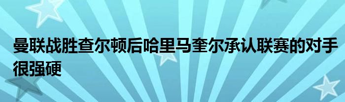 曼联战胜查尔顿后哈里马奎尔承认联赛的对手很强硬