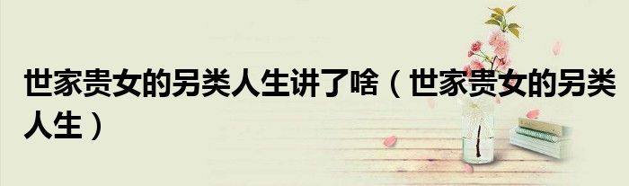 世家贵女的另类人生讲了啥(世家贵女的另类人生)