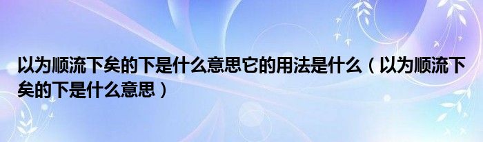 以为顺流下矣的下是什么意思它的用法是什么(以为顺流下矣的下是什么意思)
