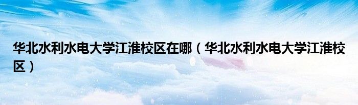 华北水利水电大学江淮校区在哪(华北水利水电大学江淮校区)