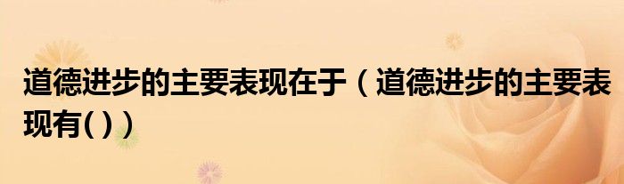 道德进步的主要表现在于(道德进步的主要表现有( ))