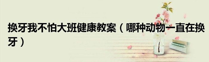 换牙我不怕大班健康教案(哪种动物一直在换牙)