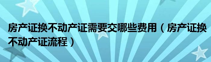 房产证换不动产证需要交哪些费用(房产证换不动产证流程)