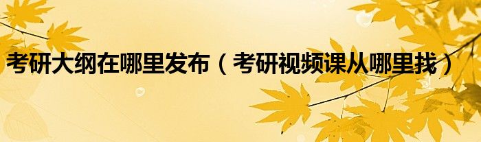 考研大纲在哪里发布(考研视频课从哪里找)