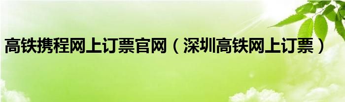 高铁携程网上订票官网(深圳高铁网上订票)