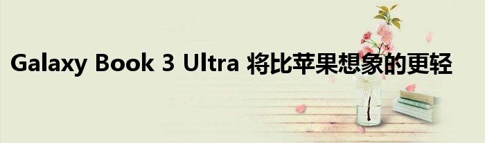 Galaxy Book 3 Ultra 将比苹果想象的更轻