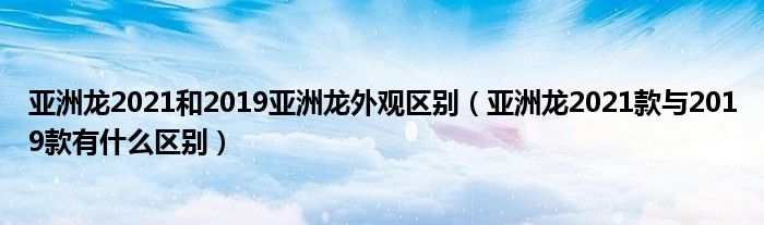 亚洲龙2021和2019亚洲龙外观区别(亚洲龙2021款与2019款有什么区别)