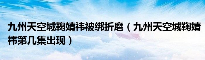 九州天空城鞠婧祎被绑折磨(九州天空城鞠婧祎第几集出现)