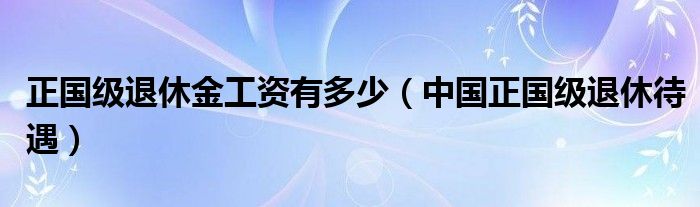 正国级退休金工资有多少(中国正国级退休待遇)