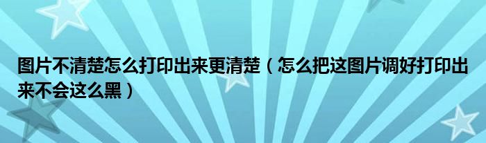 图片不清楚怎么打印出来更清楚(怎么把这图片调好打印出来不会这么黑)