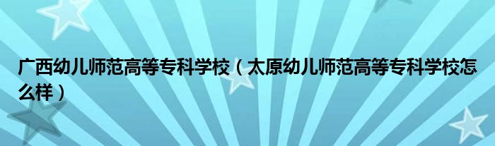 广西幼儿师范高等专科学校(太原幼儿师范高等专科学校怎么样)