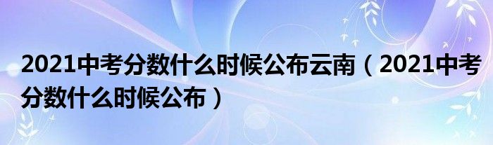 2021中考分数什么时候公布云南(2021中考分数什么时候公布)