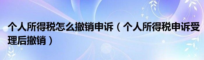 个人所得税怎么撤销申诉(个人所得税申诉受理后撤销)
