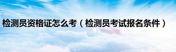 检测员资格证怎么考(检测员考试报名条件)