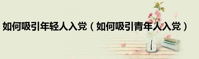 如何吸引年轻人入党(如何吸引青年人入党)