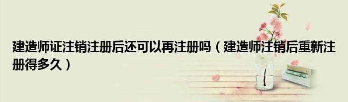 建造师证注销注册后还可以再注册吗(建造师注销后重新注册得多久)