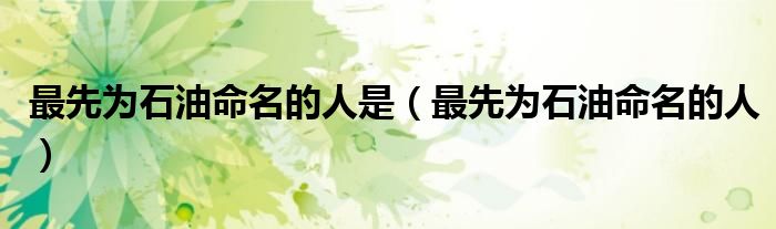 最先为石油命名的人是(最先为石油命名的人)
