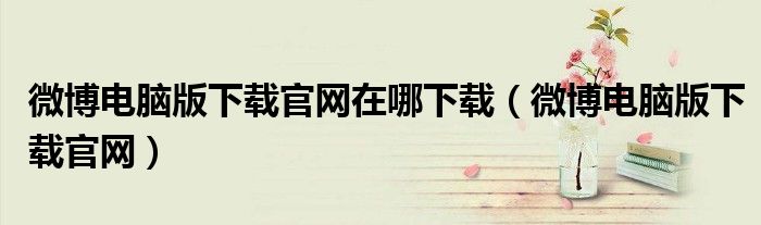 微博电脑版下载官网在哪下载(微博电脑版下载官网)