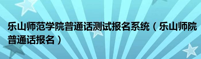 乐山师范学院普通话测试报名系统(乐山师院普通话报名)