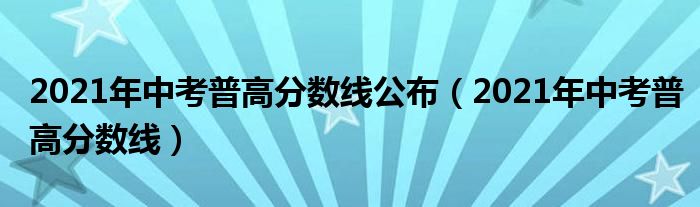 2021年中考普高分数线公布（2021年中考普高分数线）
