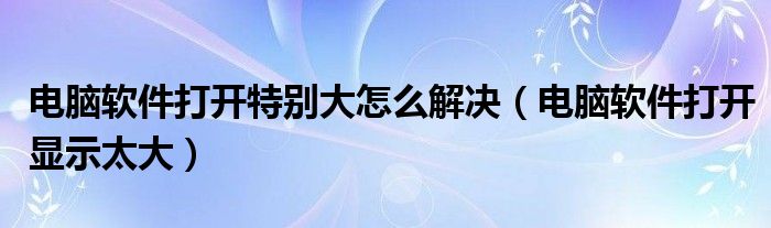 电脑软件打开特别大怎么解决(电脑软件打开显示太大)