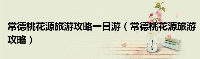 常德桃花源旅游攻略一日游(常德桃花源旅游攻略)