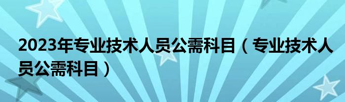 2023年专业技术人员公需科目(专业技术人员公需科目)