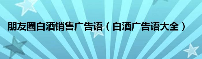 朋友圈白酒销售广告语(白酒广告语大全)