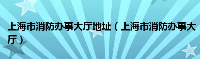 上海市消防办事大厅地址（上海市消防办事大厅）