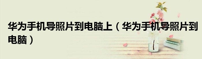 华为手机导照片到电脑上（华为手机导照片到电脑）
