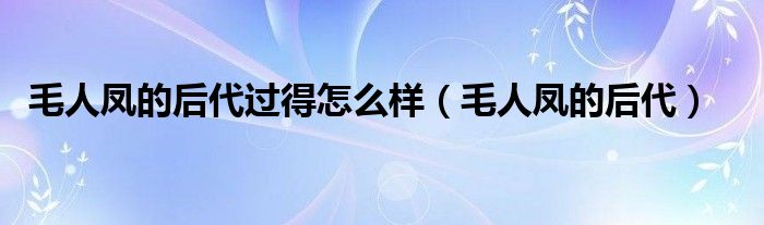 毛人凤的后代过得怎么样（毛人凤的后代）