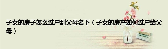 子女的房子怎么过户到父母名下(子女的房产如何过户给父母)