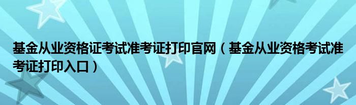 基金从业资格证考试准考证打印官网(基金从业资格考试准考证打印入口)