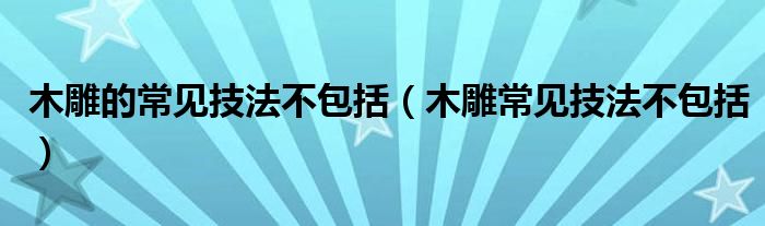 木雕的常见技法不包括(木雕常见技法不包括)