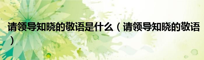 请领导知晓的敬语是什么(请领导知晓的敬语)