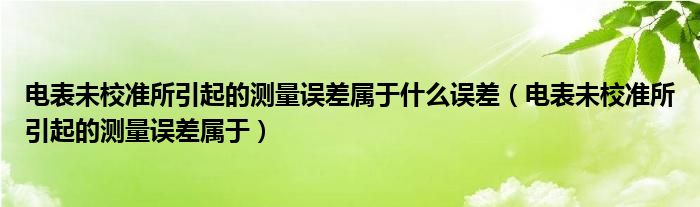 电表未校准所引起的测量误差属于什么误差(电表未校准所引起的测量误差属于)