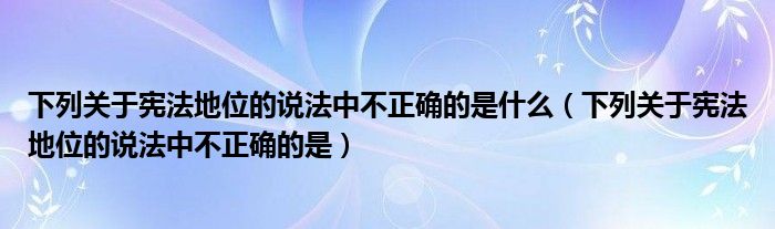 下列关于宪法地位的说法中不正确的是什么(下列关于宪法地位的说法中不正确的是)