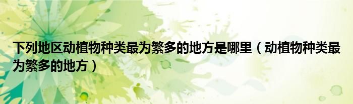 下列地区动植物种类最为繁多的地方是哪里(动植物种类最为繁多的地方)